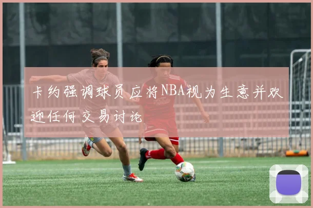 卡约强调球员应将NBA视为生意并欢迎任何交易讨论