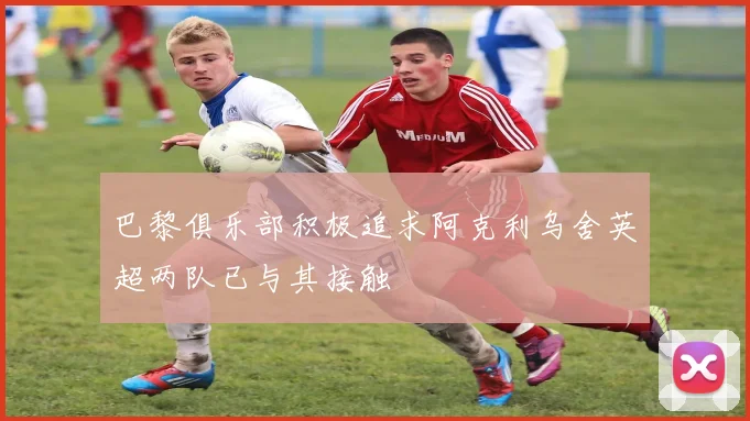 巴黎俱乐部积极追求阿克利乌舍英超两队已与其接触