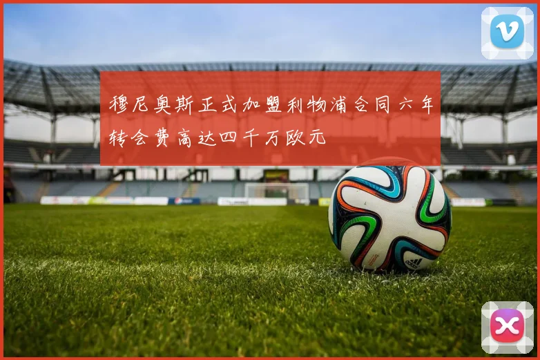 穆尼奥斯正式加盟利物浦合同六年转会费高达四千万欧元