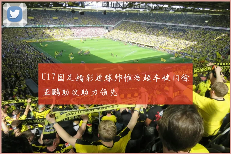 U17国足精彩进球帅惟浩超车破门徐正鹏助攻助力领先