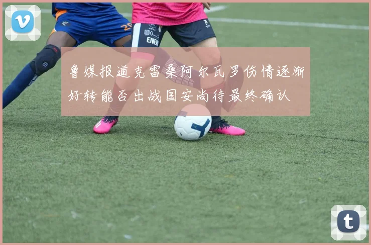 鲁媒报道克雷桑阿尔瓦罗伤情逐渐好转能否出战国安尚待最终确认
