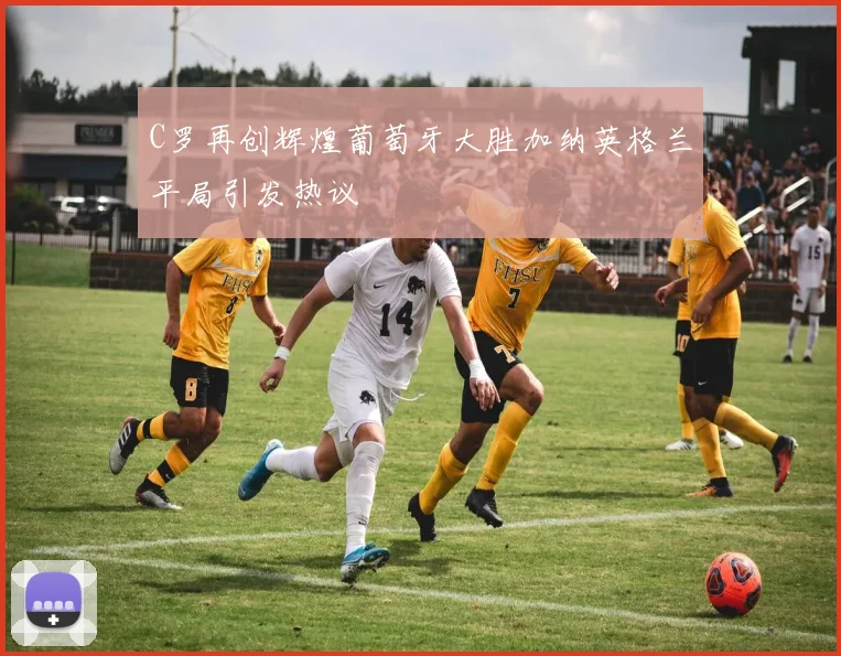 C罗再创辉煌葡萄牙大胜加纳英格兰平局引发热议