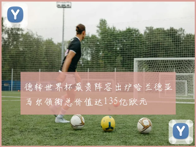德转世界杯最贵阵容出炉哈兰德亚马尔领衔总价值达135亿欧元