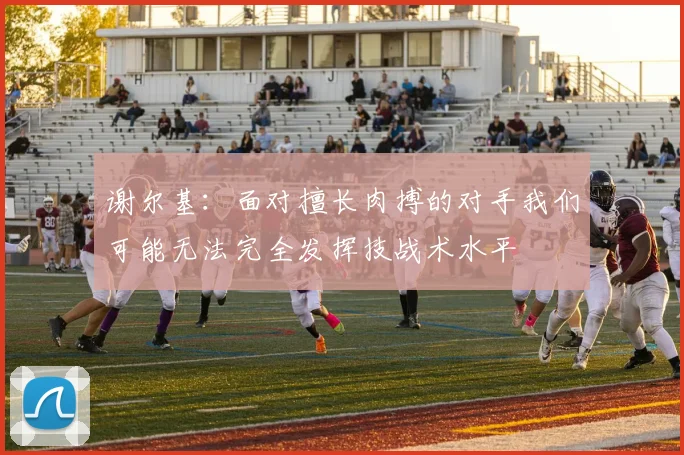 谢尔基：面对擅长肉搏的对手我们可能无法完全发挥技战术水平