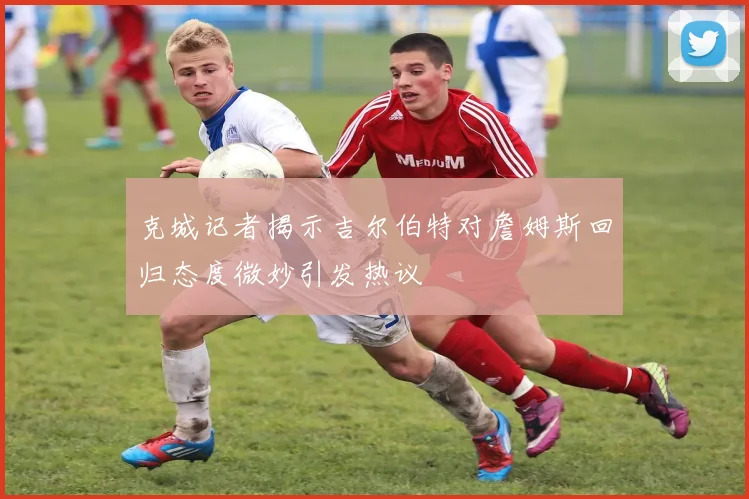 克城记者揭示吉尔伯特对詹姆斯回归态度微妙引发热议