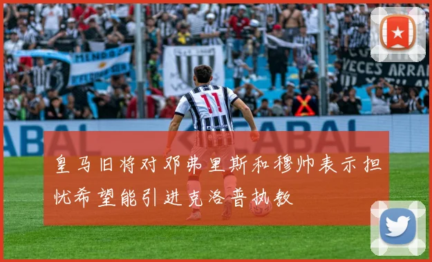 皇马旧将对邓弗里斯和穆帅表示担忧希望能引进克洛普执教