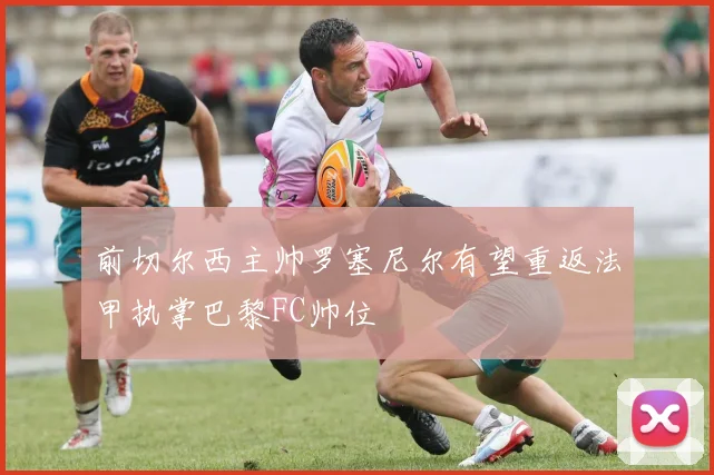 前切尔西主帅罗塞尼尔有望重返法甲执掌巴黎FC帅位