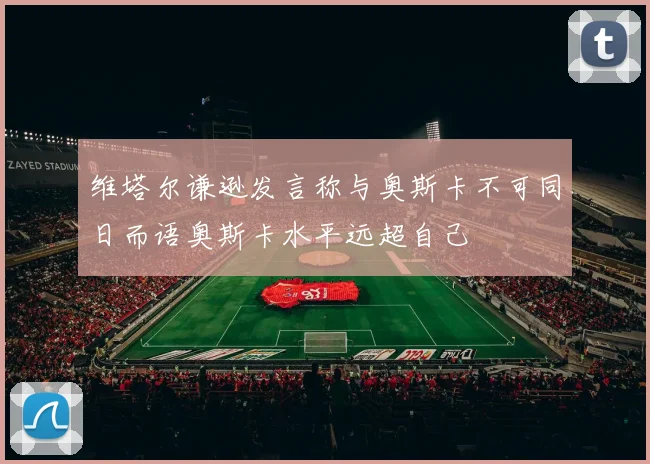 维塔尔谦逊发言称与奥斯卡不可同日而语奥斯卡水平远超自己