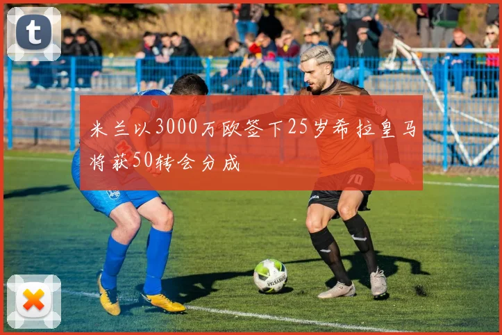 米兰以3000万欧签下25岁希拉皇马将获50转会分成