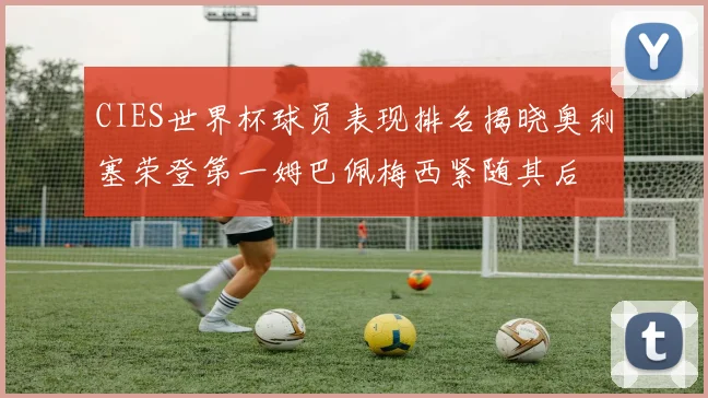 CIES世界杯球员表现排名揭晓奥利塞荣登第一姆巴佩梅西紧随其后
