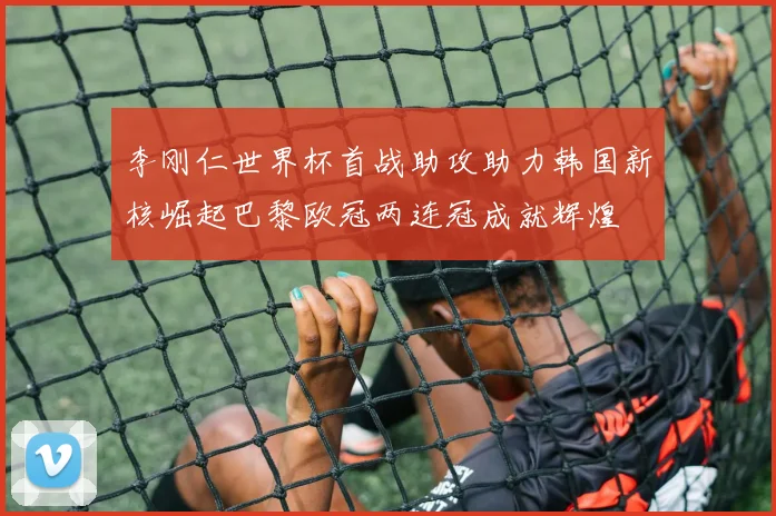 李刚仁世界杯首战助攻助力韩国新核崛起巴黎欧冠两连冠成就辉煌