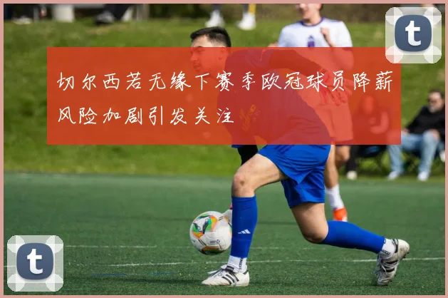 切尔西若无缘下赛季欧冠球员降薪风险加剧引发关注