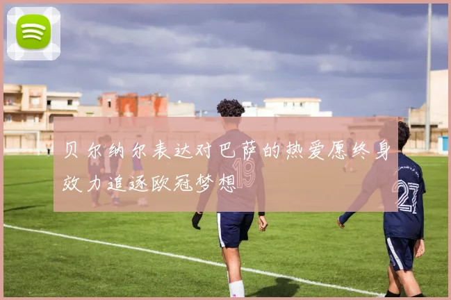 贝尔纳尔表达对巴萨的热爱愿终身效力追逐欧冠梦想
