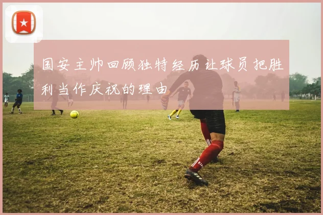 国安主帅回顾独特经历让球员把胜利当作庆祝的理由