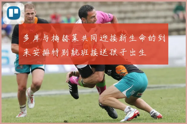 多库与梅赫莱共同迎接新生命的到来安排特别航班接送孩子出生