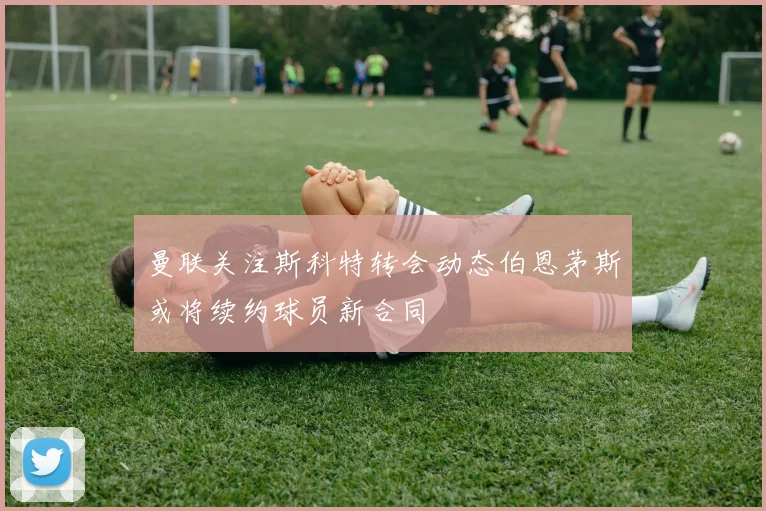 曼联关注斯科特转会动态伯恩茅斯或将续约球员新合同