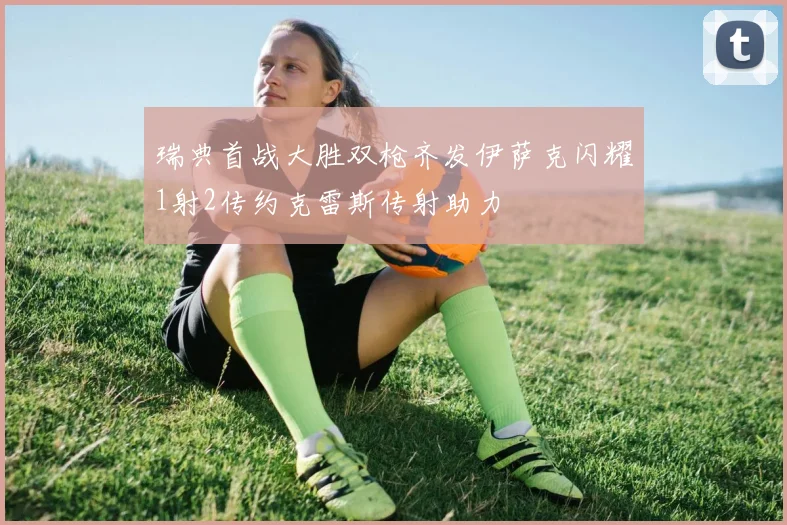 瑞典首战大胜双枪齐发伊萨克闪耀1射2传约克雷斯传射助力