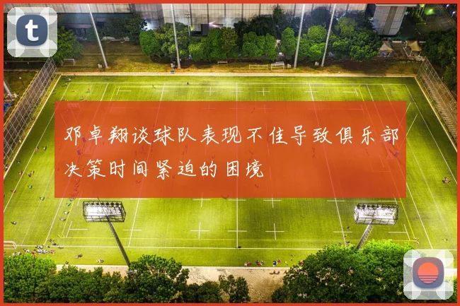 邓卓翔谈球队表现不佳导致俱乐部决策时间紧迫的困境