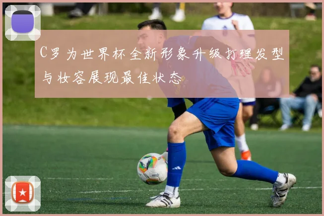 C罗为世界杯全新形象升级打理发型与妆容展现最佳状态