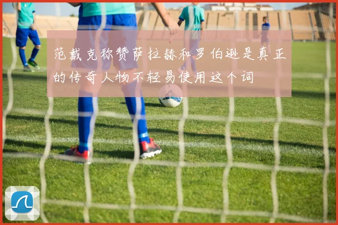 范戴克称赞萨拉赫和罗伯逊是真正的传奇人物不轻易使用这个词