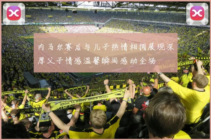 内马尔赛后与儿子热情相拥展现深厚父子情感温馨瞬间感动全场
