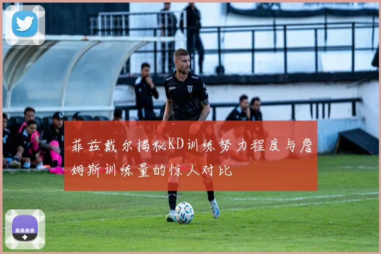 菲兹戴尔揭秘KD训练努力程度与詹姆斯训练量的惊人对比