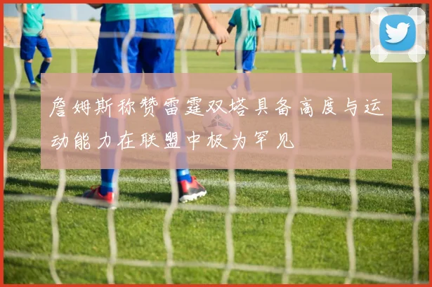 詹姆斯称赞雷霆双塔具备高度与运动能力在联盟中极为罕见