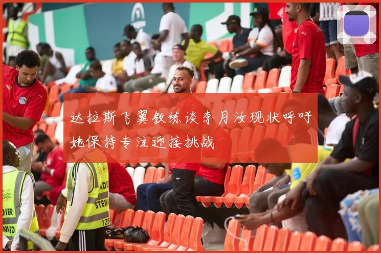 达拉斯飞翼教练谈李月汝现状呼吁她保持专注迎接挑战