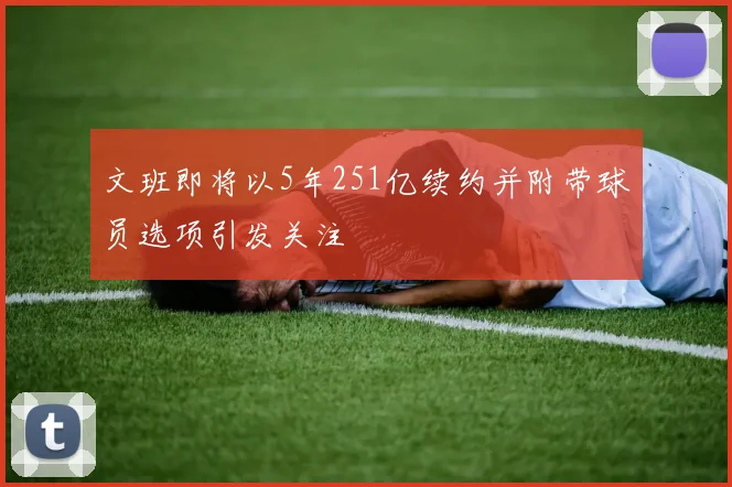 文班即将以5年251亿续约并附带球员选项引发关注