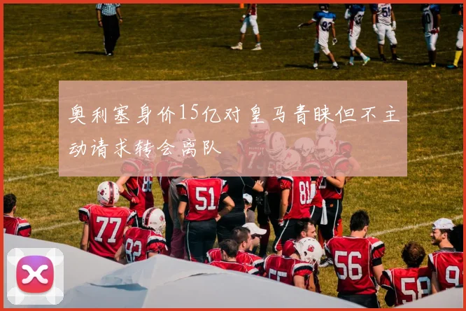 奥利塞身价15亿对皇马青睐但不主动请求转会离队