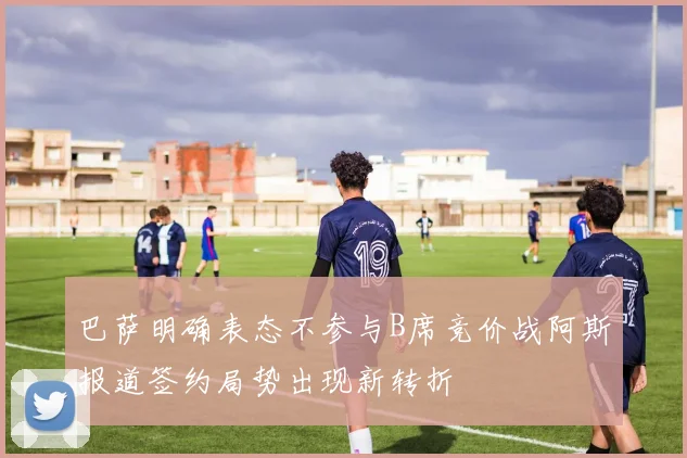 巴萨明确表态不参与B席竞价战阿斯报道签约局势出现新转折