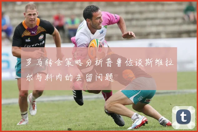 罗马转会策略分析普鲁佐谈斯维拉尔与科内的去留问题